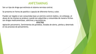ANFETAMINAS
Son un tipo de droga que estimula el sistema nervioso central.
Se presenta en forma de pastilla o capsula de diferente forma y color.
Pueden ser legales si son consumidas bajo un estricto control medico, sin embargo, el
abuso de las mismas se produce cuando son adquiridas y consumidas de manera ilícitas.
son drogas medicamentosas, adictivas y neurotóxicas.
EFECTOS
Agitación psicomotriz, Sentimientos de grandeza, Estados de alerta, pleitos y deteriodo
en los procesos de pensamiento.
 