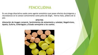 FENCICLIDINA
Es una droga disociativa usada como agente anestésico que posee efectos alucinógenos y
neurotóxicos se le conoce comúnmente como polvo de ángel, hierva mala, píldora de la
paz.
EFECTOS
Alteración de imagen corporal, Sentimientos de aislamiento y soledad, Negativismo,
Apatía, Euforia, Embriagues y Estado semejante a los sueños.
 
