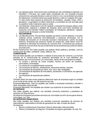 C. Las Agropecuarias: Este sector esta constituido por dos actividades la Agrícola y la
Ganadera o Pecuaria, las cuales están constituidas por una actividad primaria
productora la cual puede llevarse a cabo en la tierra o no y una actividad secundaria
de elaboración o transformación que puede llevarse a cabo en cualquier otro lugar,
en este sector tiene espacio la producción de hortalizas, cereales, frutas, viñas y
ganadería. La ganadería se refiere netamente a la actividad de criar animales para
su posterior venta o faenacion para su venta.
D. Las Silvícolas: Estas tienen como fin explotar y cosechar los bosques nativos como
plantaciones, regenerar y proteger los bosques, tanto como para recolectar sus
productos como también realizar actividades de forestación, plantación, replante,
conservación de bosques y zonas forestadas.
 SECUNDARIAS
A. Las Manufactureras: Dicede todas aquellas que tienen comofin elaborar o convertir
materias primas, productos semi-elaborados y productos terminados, con la
finalidad de tranzarlos en el mercado nacional o internacional y dentro de estas
tenemos: Empresas que producen bienes de producción, estas tienen como fin
satisfacer la demanda de empresas de consumo final, y Empresas que producen
bienes de consumofinal, las que se alimentan de las empresas que producen bienes
de producción.
B) De Construcción: Son todas aquellas que realizan obras publicas y privadas, como la
construcción de calles, carreteras, casas, edificios, Etc.
COMERCIALES
Dice de todas aquellas que se dedican o realizan el acto propio de comercio, y su función
principal es la compra-venta de productos terminados en la cual interfieren dos
intermediarios que son el productor y el consumidor, dentro de las que podemos señalar:
 La compra y permuta de cosas muebles, hechas con animo de venderlas,
permutarlas o arrendarlas.
 La compra de un establecimiento comercial.
 Las empresas de fabricas, distribuidoras, almacenes tiendas, bazares.
 Las empresas de transporte por tierra, mar, ríos o vías navegables.
 Las empresas de depósitos de mercadería, provisiones o suministros, las agencias
de negocios.
 Las empresas de espectáculos públicos.
 Etc.
También dentro de este sector podemos determinar tipos de empresas según la cantidad
en el monto de las ventas, por ello tenemos que hay:
Empresas Mayoristas: Que son aquellas que venden a empresas minoristas y también a
otras mayoristas a gran escala.
Empresas Minoristas: Son aquellas que venden sus productos al consumidor al detalle.
DE SERVICIO
Son todas aquellas que realizan una actividad comercial, productiva y prestadora de
servicios con fines de lucro.
Así tenemos empresas que prestan servicios a la comunidad con el fin de recuperar dineros,
como Agua, Luz, Gas.
DE SERVICIOS FINANCIEROS
Son todas aquellas que realizan una actividad comercial, prestadora de servicios de
intermediacion relacionados al ámbito de generación de valor a través del dinero.
Así tenemos:
 Bancos e Instituciones Financieras: Bancos Nacionales, Internacionales.
 Oferta y Contratación de Seguros: Compañías de seguros generales, de vida, Etc.
 