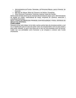  Administradoras de Fondos: Generales, de Pensiones Mutuos, para la Vivienda, de
Inversión.
 Mercado de Valores: Bolsa de Comercio, de Valores, Corredores.
 Otros Servicios Financieros: Factoring, Leasing, Casas de Cambio.
Dentro estas también tenemos las empresas de servicios de apoyo como: Administradoras
de tarjetas de crédito, clasificadoras de riesgo, empresas de cobranza, asesorías y
consultoras financieras.
NOTA: TODAS LAS EMPRESAS PRIVADAS SONFISCALIZADAS POREL SERVICIO DE
IMPUESTOS INTERNOS.
CONCLUSION
Después de leer este trabajo me he dado cuenta cuantos tipos de empresas existen y cual
es su clasificación para en caso de querer crear una empresa tener como el paso inicial y
para poder entender un poco mas acerca de lo que son las empresas como se forman,
cuales son sus actividades como funcionan y así empezar a conocer este mundo
empresarial.
 