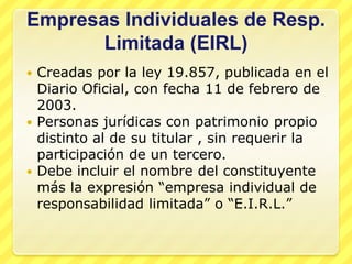 Empresas Individuales de Resp.
       Limitada (EIRL)
 Creadas por la ley 19.857, publicada en el
  Diario Oficial, con fecha 11 de febrero de
  2003.
 Personas jurídicas con patrimonio propio
  distinto al de su titular , sin requerir la
  participación de un tercero.
 Debe incluir el nombre del constituyente
  más la expresión “empresa individual de
  responsabilidad limitada” o “E.I.R.L.”
 