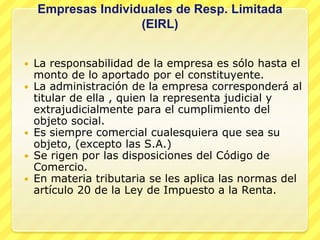 Empresas Individuales de Resp. Limitada
                    (EIRL)


   La responsabilidad de la empresa es sólo hasta el
    monto de lo aportado por el constituyente.
   La administración de la empresa corresponderá al
    titular de ella , quien la representa judicial y
    extrajudicialmente para el cumplimiento del
    objeto social.
   Es siempre comercial cualesquiera que sea su
    objeto, (excepto las S.A.)
   Se rigen por las disposiciones del Código de
    Comercio.
   En materia tributaria se les aplica las normas del
    artículo 20 de la Ley de Impuesto a la Renta.
 