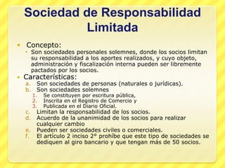 Sociedad de Responsabilidad
             Limitada
 Concepto:
     Son sociedades personales solemnes, donde los socios limitan
      su responsabilidad a los aportes realizados, y cuyo objeto,
      administración y fiscalización interna pueden ser libremente
      pactados por los socios.
   Características:
    a.    Son sociedades de personas (naturales o jurídicas).
    b.    Son sociedades solemnes
         1.   Se constituyen por escritura pública,
         2.   Inscrita en el Registro de Comercio y
         3.   Publicada en el Diario Oficial.
    c.    Limitan la responsabilidad de los socios.
    d.    Acuerdo de la unanimidad de los socios para realizar
          cualquier cambio
    e.    Pueden ser sociedades civiles o comerciales.
    f.    El artículo 2 inciso 2° prohíbe que este tipo de sociedades se
          dediquen al giro bancario y que tengan más de 50 socios.
 