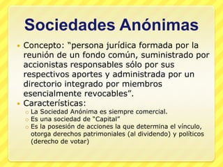 Sociedades Anónimas
   Concepto: “persona jurídica formada por la
    reunión de un fondo común, suministrado por
    accionistas responsables sólo por sus
    respectivos aportes y administrada por un
    directorio integrado por miembros
    esencialmente revocables”.
   Características:
    o La Sociedad Anónima es siempre comercial.
    o Es una sociedad de “Capital”
    o Es la posesión de acciones la que determina el vínculo,
      otorga derechos patrimoniales (al dividendo) y políticos
      (derecho de votar)
 