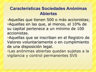 Características Sociedades Anónimas
                Abiertas
Aquellas  que tienen 500 o más accionistas;
Aquellas en las que, al menos, el 10% de
su capital pertenece a un mínimo de 100
accionistas.
Aquellas que se inscriban en el Registro de
Valores voluntariamente o en cumplimiento
de una disposición legal.
Las anónimas abiertas quedan sujetas a la
vigilancia y control permanentes SVS
 