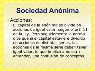 Sociedad Anónima
 Acciones:
   El capital de la anónima se divide en
    acciones de igual valor, según el art. 11
    de la ley. Pero seguidamente la norma
    dice que si el capital estuviere dividido
    en acciones de distintas series, las
    acciones de la misma serie deben tener
    igual valor, lo que implica a nuestro
    entender, una confusión de conceptos.
 