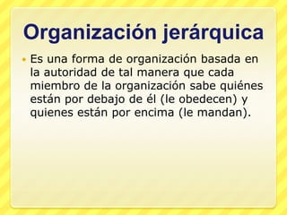 Organización jerárquica
   Es una forma de organización basada en
    la autoridad de tal manera que cada
    miembro de la organización sabe quiénes
    están por debajo de él (le obedecen) y
    quienes están por encima (le mandan).
 