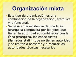 Organización mixta
 Este tipo de organización es una
  combinación de la organización jerárquica
  y la funcional.
 Se basa en la existencia de una línea
  jerárquica compuesta por los jefes que
  tienen la autoridad y, combinados con la
  línea jerárquica, los especialistas
  (llamados staff ), que no tienen autoridad
  y se limitan a asesorar y a realizar los
  autoridades técnicas necesarios
 
