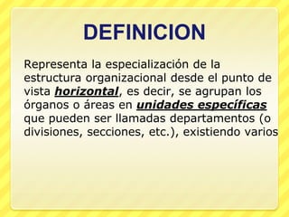 DEFINICION
Representa la especialización de la
estructura organizacional desde el punto de
vista horizontal, es decir, se agrupan los
órganos o áreas en unidades específicas
que pueden ser llamadas departamentos (o
divisiones, secciones, etc.), existiendo varios
 