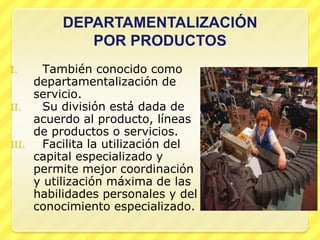 DEPARTAMENTALIZACIÓN
               POR PRODUCTOS
I.       También conocido como
       departamentalización de
       servicio.
II.      Su división está dada de
       acuerdo al producto, líneas
       de productos o servicios.
III.     Facilita la utilización del
       capital especializado y
       permite mejor coordinación
       y utilización máxima de las
       habilidades personales y del
       conocimiento especializado.
 
