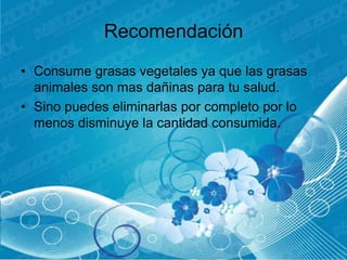 Recomendación
• Consume grasas vegetales ya que las grasas
  animales son mas dañinas para tu salud.
• Sino puedes eliminarlas por completo por lo
  menos disminuye la cantidad consumida.
 