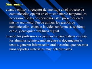 Sincronía.-
cuando emisor y receptor del mensaje en el proceso de
  comunicación operan en el mismo marco temporal, es
  necesario que las dos personas estén presentes en el
  mismo momento. Puede utilizar los grupos de
  comunicación, chats, o la videoconferencia, teléfono,
  cable, y cualquier otra línea digital.
cuando los profesores exigen tareas para realizar en casa,
  los alumnos se intercambian entre si documentos o
  textos, generan información oral o escrita, que necesita
  unos soportes materiales muy determinados
 