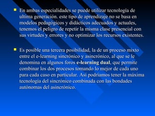    En ambas especialidades se puede utilizar tecnología de
    ultima generación. este tipo de aprendizaje no se basa en
    modelos pedagógicos y didácticos adecuados y actuales,
    tenemos el peligro de repetir la misma clase presencial con
    sus virtudes y errores y no optimizar los recursos existentes.

   Es posible una tercera posibilidad, la de un proceso mixto
    entre el e-learning sincrónico y asincrónico, al que se le
    denomina en algunos foros e-learning dual, que permite
    combinar los dos procesos tomando lo mejor de cada uno
    para cada caso en particular. Así podríamos tener la máxima
    tecnología del sincrónico combinada con las bondades
    autónomas del asincrónico.
 