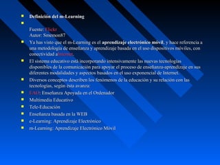    Definición del m-Learning

    Fuente: Flickr
    Autor: Smemon87
   Ya has visto que el m-Learning es el aprendizaje electrónico móvil, y hace referencia a 
    una metodología de enseñanza y aprendizaje basada en el uso dispositivos móviles, con 
    conectividad aInternet.
   El sistema educativo está incorporando intensivamente las nuevas tecnologías 
    disponibles de la comunicación para apoyar el proceso de enseñanza-aprendizaje en sus 
    diferentes modalidades y aspectos basados en el uso exponencial de Internet.
   Diversos conceptos describen los fenómenos de la educación y su relación con las 
    tecnologías, según ésta avanza:
   EAO: Enseñanza Apoyada en el Ordenador
   Multimedia Educativo
   Tele-Educación
   Enseñanza basada en la WEB
   e-Learning: Aprendizaje Electrónico
   m-Learning: Aprendizaje Electrónico Móvil
 