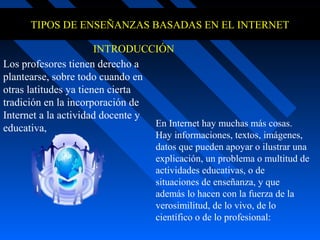 TIPOS DE ENSEÑANZAS BASADAS EN EL INTERNET

                       INTRODUCCIÓN
Los profesores tienen derecho a
plantearse, sobre todo cuando en
otras latitudes ya tienen cierta
tradición en la incorporación de
Internet a la actividad docente y
                                  En Internet hay muchas más cosas.
educativa,
                                   Hay informaciones, textos, imágenes,
                                   datos que pueden apoyar o ilustrar una
                                   explicación, un problema o multitud de
                                   actividades educativas, o de
                                   situaciones de enseñanza, y que
                                   además lo hacen con la fuerza de la
                                   verosimilitud, de lo vivo, de lo
                                   científico o de lo profesional:
 