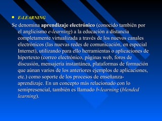    E-LEARNING
Se denomina aprendizaje electrónico (conocido también por
   el anglicismo e-learning) a la educación a distancia
   completamente virtualizada a través de los nuevos canales
   electrónicos (las nuevas redes de comunicación, en especial
   Internet), utilizando para ello herramientas o aplicaciones de
   hipertexto (correo electrónico, páginas web, foros de
   discusión, mensajería instantánea, plataformas de formación
   que aúnan varios de los anteriores ejemplos de aplicaciones,
   etc.) como soporte de los procesos de enseñanza-
   aprendizaje. En un concepto más relacionado con lo
   semipresencial, también es llamado b-learning (blended
   learning).
 