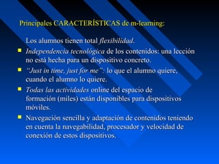  Principales CARACTERÍSTICAS de m-learning:

    Los alumnos tienen total flexibilidad.
   Independencia tecnológica de los contenidos: una lección 
    no está hecha para un dispositivo concreto.
   “Just in time, just for me”: lo que el alumno quiere, 
    cuando el alumno lo quiere.
   Todas las actividades online del espacio de 
    formación (miles) están disponibles para dispositivos 
    móviles.
   Navegación sencilla y adaptación de contenidos teniendo 
    en cuenta la navegabilidad, procesador y velocidad de 
    conexión de estos dispositivos.
 
