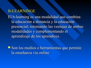 B-LEARNINGE  
El b-learning es una modalidad que combina 
  la educación a distancia y la educación 
  presencial; retomando las ventajas de ambas 
  modalidades y complementando el 
  aprendizaje de los aprendices.

   Son los medios o herramientas que permite 
    la enseñanza via online
 