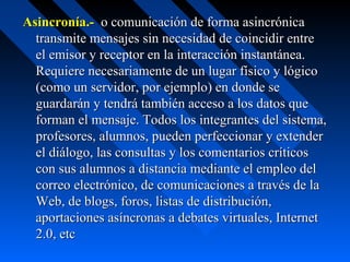 Asincronía.-  o comunicación de forma asincrónica 
  transmite mensajes sin necesidad de coincidir entre 
  el emisor y receptor en la interacción instantánea. 
  Requiere necesariamente de un lugar físico y lógico 
  (como un servidor, por ejemplo) en donde se 
  guardarán y tendrá también acceso a los datos que 
  forman el mensaje. Todos los integrantes del sistema, 
  profesores, alumnos, pueden perfeccionar y extender 
  el diálogo, las consultas y los comentarios críticos 
  con sus alumnos a distancia mediante el empleo del 
  correo electrónico, de comunicaciones a través de la 
  Web, de blogs, foros, listas de distribución, 
  aportaciones asíncronas a debates virtuales, Internet 
  2.0, etc
 