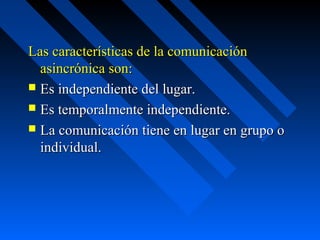 Las características de la comunicación
  asincrónica son:
 Es independiente del lugar.
 Es temporalmente independiente.
 La comunicación tiene en lugar en grupo o
  individual.
 