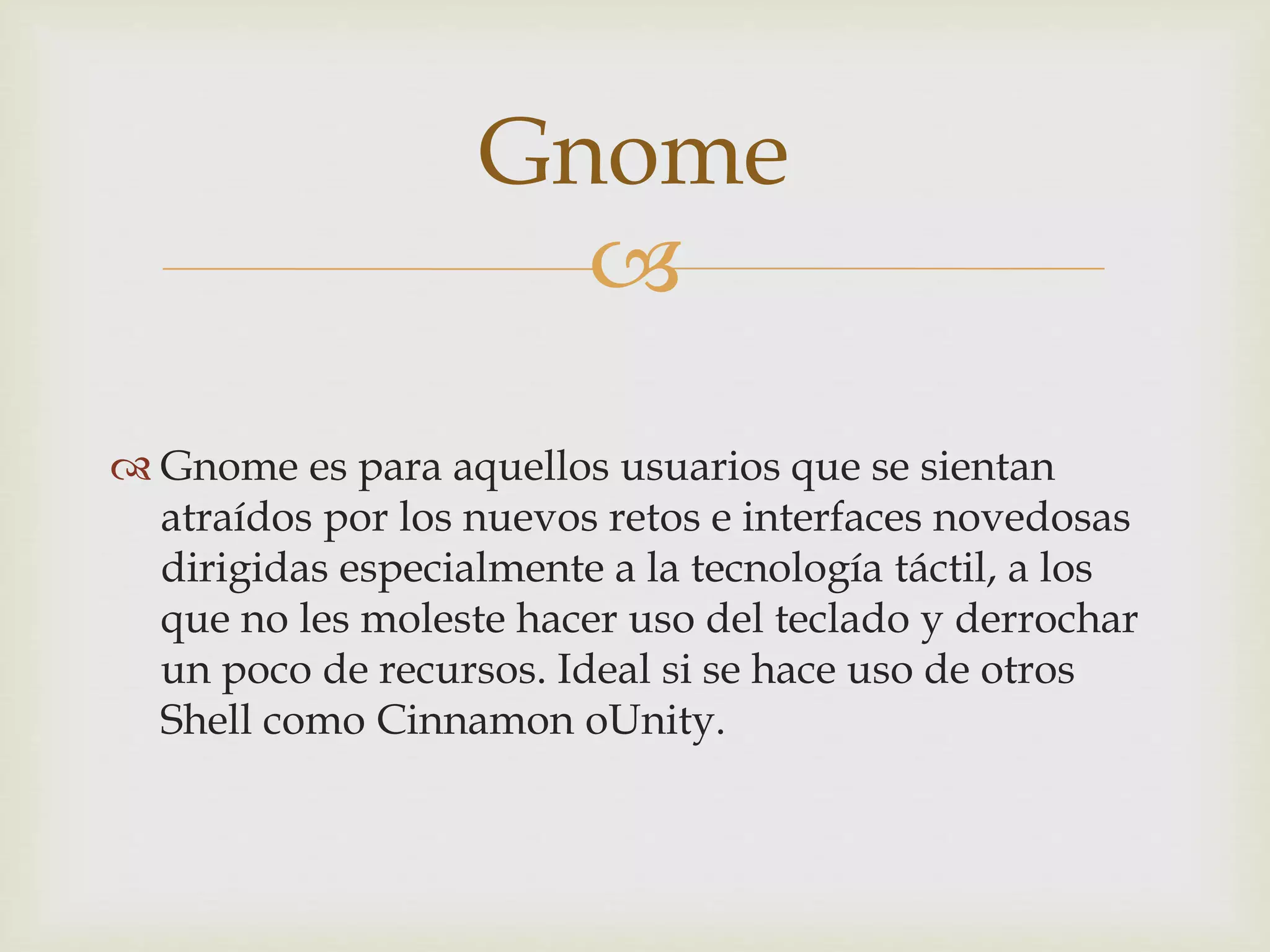 
 Gnome es para aquellos usuarios que se sientan
atraídos por los nuevos retos e interfaces novedosas
dirigidas especialmente a la tecnología táctil, a los
que no les moleste hacer uso del teclado y derrochar
un poco de recursos. Ideal si se hace uso de otros
Shell como Cinnamon oUnity.
Gnome
 