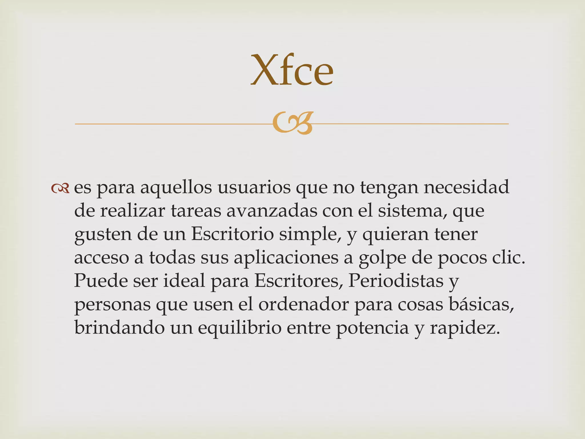 
 es para aquellos usuarios que no tengan necesidad
de realizar tareas avanzadas con el sistema, que
gusten de un Escritorio simple, y quieran tener
acceso a todas sus aplicaciones a golpe de pocos clic.
Puede ser ideal para Escritores, Periodistas y
personas que usen el ordenador para cosas básicas,
brindando un equilibrio entre potencia y rapidez.
Xfce
 