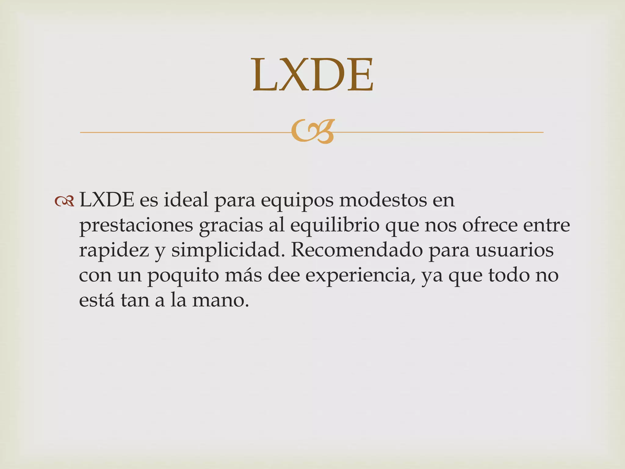 
 LXDE es ideal para equipos modestos en
prestaciones gracias al equilibrio que nos ofrece entre
rapidez y simplicidad. Recomendado para usuarios
con un poquito más dee experiencia, ya que todo no
está tan a la mano.
LXDE
 