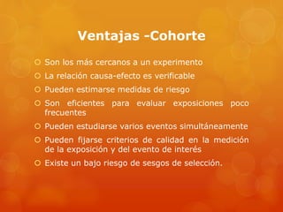 Ventajas -Cohorte 
 Son los más cercanos a un experimento 
 La relación causa-efecto es verificable 
 Pueden estimarse medidas de riesgo 
 Son eficientes para evaluar exposiciones poco 
frecuentes 
 Pueden estudiarse varios eventos simultáneamente 
 Pueden fijarse criterios de calidad en la medición 
de la exposición y del evento de interés 
 Existe un bajo riesgo de sesgos de selección. 
 
