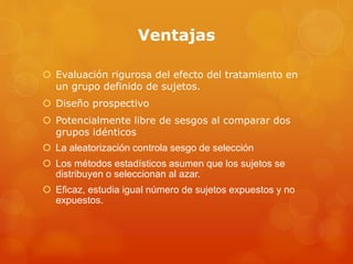 Ventajas 
 Evaluación rigurosa del efecto del tratamiento en 
un grupo definido de sujetos. 
 Diseño prospectivo 
 Potencialmente libre de sesgos al comparar dos 
grupos idénticos 
 La aleatorización controla sesgo de selección 
 Los métodos estadísticos asumen que los sujetos se 
distribuyen o seleccionan al azar. 
 Eficaz, estudia igual número de sujetos expuestos y no 
expuestos. 
 