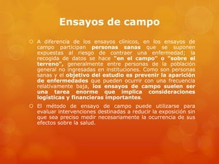 Ensayos de campo 
 A diferencia de los ensayos clínicos, en los ensayos de 
campo participan personas sanas que se suponen 
expuestas al riesgo de contraer una enfermedad; la 
recogida de datos se hace "en el campo" o "sobre el 
terreno", generalmente entre personas de la población 
general no ingresadas en instituciones. Como son personas 
sanas y el objetivo del estudio es prevenir la aparición 
de enfermedades que pueden ocurrir con una frecuencia 
relativamente baja, los ensayos de campo suelen ser 
una tarea enorme que implica consideraciones 
logísticas y financieras importantes. 
 El método de ensayo de campo puede utilizarse para 
evaluar intervenciones destinadas a reducir la exposición sin 
que sea preciso medir necesariamente la ocurrencia de sus 
efectos sobre la salud. 
 