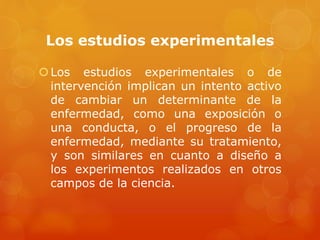 Los estudios experimentales 
 Los estudios experimentales o de 
intervención implican un intento activo 
de cambiar un determinante de la 
enfermedad, como una exposición o 
una conducta, o el progreso de la 
enfermedad, mediante su tratamiento, 
y son similares en cuanto a diseño a 
los experimentos realizados en otros 
campos de la ciencia. 
 