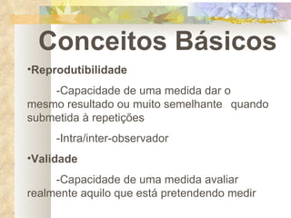 Conceitos Básicos Reprodutibilidade -Capacidade de uma medida dar o  mesmo resultado ou muito semelhante  quando submetida à repetições -Intra/inter-observador Validade -Capacidade de uma medida avaliar  realmente aquilo que está pretendendo medir 