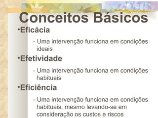 Conceitos Básicos Eficácia - Uma intervenção funciona em condições    ideais   Efetividade - Uma intervenção funciona em condições    habituais Eficiência - Uma intervenção funciona em condições    habituais, mesmo levando-se em      consideração   os custos e riscos 