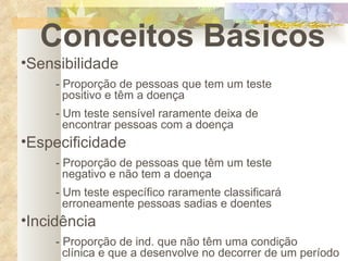 Conceitos Básicos Sensibilidade - Proporção de pessoas que tem um teste      positivo e têm a doença - Um teste sensível raramente deixa de          encontrar pessoas com a doença Especificidade - Proporção de pessoas que têm um teste        negativo e não tem a doença - Um teste específico raramente classificará        erroneamente pessoas sadias e doentes Incidência - Proporção de ind. que não têm uma condição      clínica e que a desenvolve no decorrer de um período 