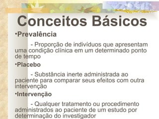 Conceitos Básicos Prevalência - Proporção de indivíduos que apresentam uma condição clínica em um determinado ponto de tempo Placebo - Substância inerte administrada ao paciente para comparar seus efeitos com outra intervenção Intervenção - Qualquer tratamento ou procedimento administrados ao paciente de um estudo por determinação do investigador 