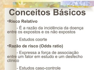 Conceitos Básicos Risco Relativo - É a razão da incidência da doença entre os expostos e os não expostos - Estudos coorte Razão de risco (Odds ratio) - Expressa a força de associação entre um fator em estudo e um desfecho clínico - Estudos caso-controle 
