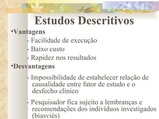 Estudos Descritivos Vantagens - Facilidade de execução - Baixo custo - Rapidez nos resultados Desvantagens - Impossibilidade de estabelecer relação de      causalidade entre fator de estudo e o        desfecho clínico - Pesquisador fica sujeito a lembranças e      recomendações dos indivíduos investigados    (biasviés) 