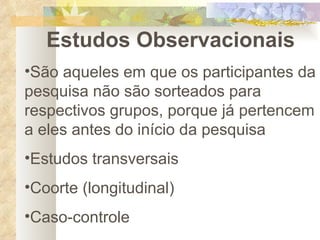 Estudos Observacionais São aqueles em que os participantes da pesquisa não são sorteados para respectivos grupos, porque já pertencem a eles antes do início da pesquisa Estudos transversais Coorte (longitudinal) Caso-controle 