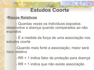Estudos Coorte Riscos Relativos - Quantas vezes os indivíduos expostos desenvolve a doença quando comparados ao não expostos - É a medida da força de uma associação nos estudos coorte -Quando mais forte a associação, maior será risco relativo - RR < 1 indica fator de proteção para doença - RR = 1 indica que não existe associação 