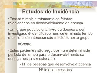 Estudos de Incidência Enfocam mais diretamente os fatores relacionados ao desenvolvimento da doença Um grupo populacional livre da doença a ser investigado é identificado num determinado tempo e os itens de interesse são medidos neste grupo =Coorte Estes pacientes são seguidos num determinado período de tempo para o desenvolvimento da doença possa ser estudado - Nº de pessoas que desenvolve a doença Nº total de pessoas 