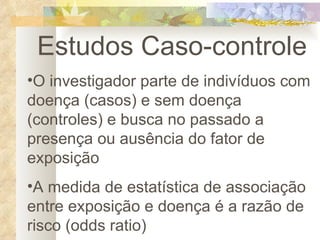 Estudos Caso-controle O investigador parte de indivíduos com doença (casos) e sem doença (controles) e busca no passado a presença ou ausência do fator de exposição A medida de estatística de associação entre exposição e doença é a razão de risco (odds ratio) 