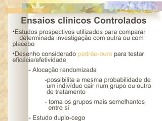 Ensaios clínicos Controlados Estudos prospectivos utilizados para comparar  determinada investigação com outra ou com placebo Desenho considerado  padrão-ouro  para testar  eficácia/efetividade - Alocação randomizada -possibilita a mesma probabilidade de   um indivíduo cair num grupo ou outro   de tratamento - toma os grupos mais semelhantes    entre si - Estudo duplo-cego 