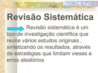 Revisão Sistemática Revisão sistemática é um tipo de investigação científica que reúne vários estudos originais , sintetizando os resultados, através de estratégias que limitam vieses e erros aleatórios . 