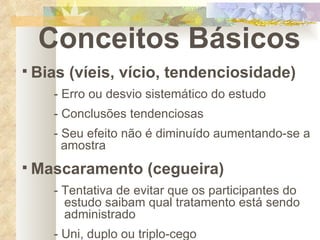 Conceitos Básicos Bias (víeis, vício, tendenciosidade) - Erro ou desvio sistemático do estudo - Conclusões tendenciosas - Seu efeito não é diminuído aumentando-se a    amostra Mascaramento (cegueira) - Tentativa de evitar que os participantes do      estudo saibam qual tratamento está sendo      administrado - Uni, duplo ou triplo-cego 