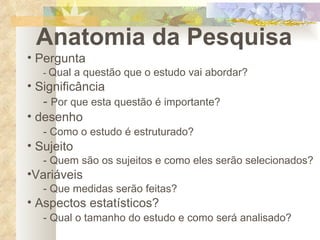 Anatomia da Pesquisa Pergunta -  Qual a questão que o estudo vai abordar? Significância -  Por que esta questão é importante? desenho - Como o estudo é estruturado? Sujeito - Quem são os sujeitos e como eles serão selecionados? Variáveis - Que medidas serão feitas? Aspectos estatísticos? - Qual o tamanho do estudo e como será analisado? 