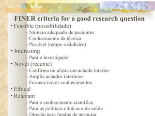 FINER criteria for a good research question Feasible (possibilidade) - Número adequado de pacientes - Conhecimento da técnica - Possível (tempo e dinheiro) Interesting - Para o investigador Novel (recente) - Confirma ou afasta um achado interior - Amplia achados interiores - Fornece novos conhecimentos Ethical Relevant - Para o conhecimento científico - Para as políticas clínicas e de saúde - Direção para fundos de pesquisa 