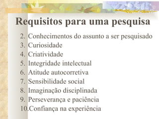Requisitos para uma pesquisa Conhecimentos do assunto a ser pesquisado Curiosidade Criatividade Integridade intelectual Atitude autocorretiva Sensibilidade social Imaginação disciplinada Perseverança e paciência Confiança na experiência 