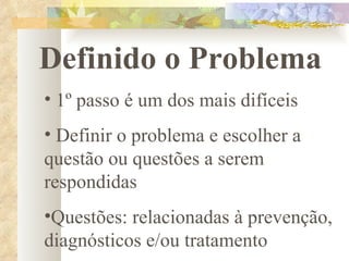 Definido o Problema 1º passo é um dos mais difíceis Definir o problema e escolher a questão ou questões a serem  respondidas Questões: relacionadas à prevenção, diagnósticos e/ou tratamento 