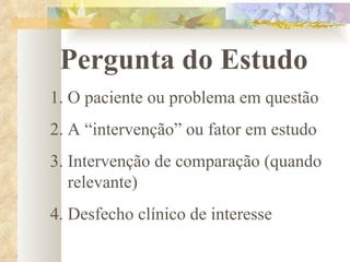 Pergunta do Estudo O paciente ou problema em questão A “intervenção” ou fator em estudo Intervenção de comparação (quando relevante) Desfecho clínico de interesse 