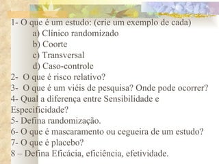 1- O que é um estudo: (crie um exemplo de cada) a) Clínico randomizado b) Coorte c) Transversal d) Caso-controle 2-  O que é risco relativo? 3-  O que é um viéis de pesquisa? Onde pode ocorrer? 4- Qual a diferença entre Sensibilidade e Especificidade? 5- Defina randomização. 6- O que é mascaramento ou cegueira de um estudo? 7- O que é placebo? 8 – Defina Eficácia, eficiência, efetividade. 
